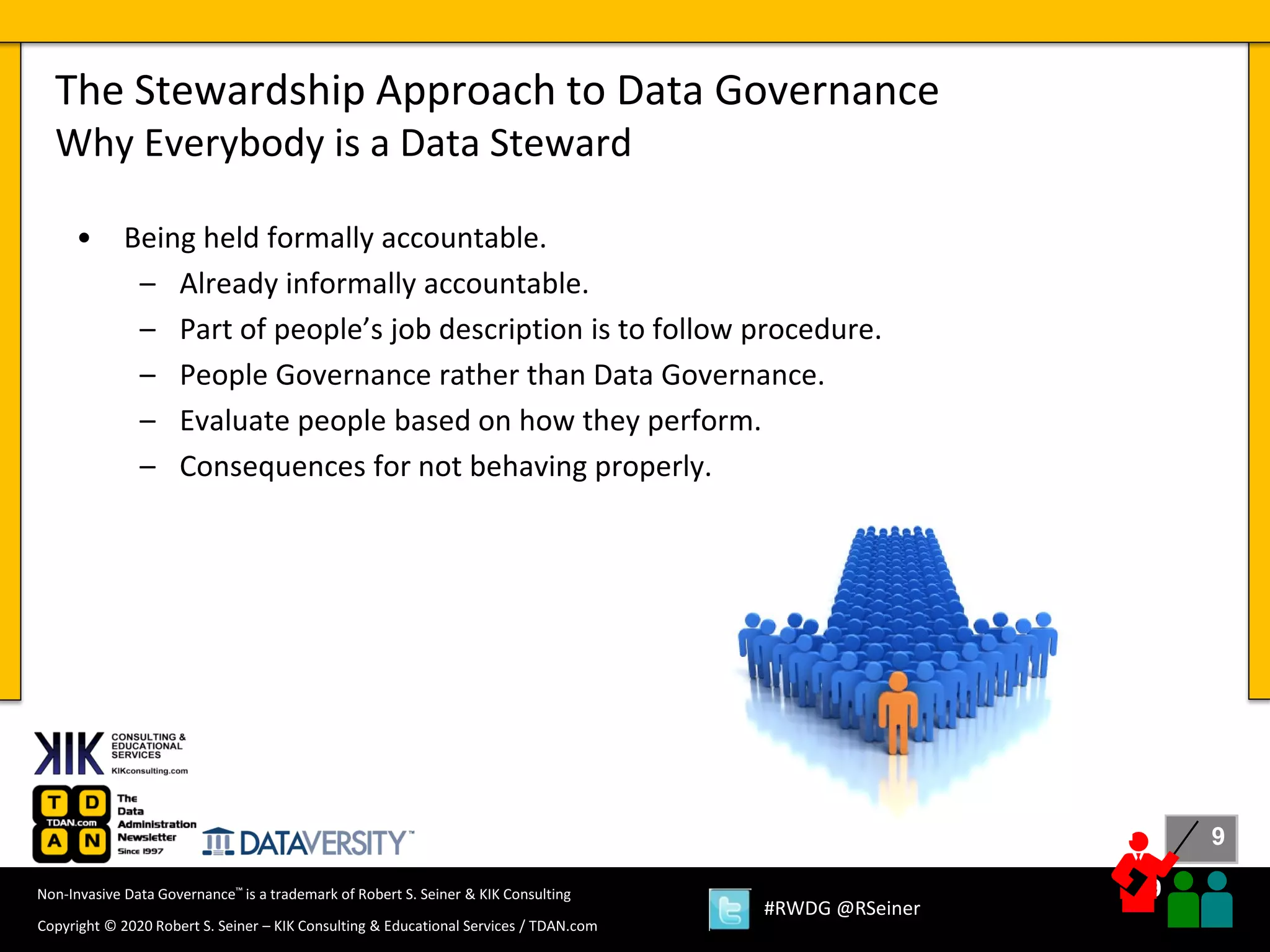 9
9
Copyright © 2020 Robert S. Seiner – KIK Consulting & Educational Services / TDAN.com
Non-Invasive Data Governance™ is a trademark of Robert S. Seiner & KIK Consulting
#RWDG @RSeiner
• Being held formally accountable.
– Already informally accountable.
– Part of people’s job description is to follow procedure.
– People Governance rather than Data Governance.
– Evaluate people based on how they perform.
– Consequences for not behaving properly.
The Stewardship Approach to Data Governance
Why Everybody is a Data Steward
 