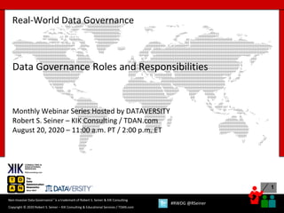1
Copyright © 2020 Robert S. Seiner – KIK Consulting & Educational Services / TDAN.com
Non-Invasive Data Governance™ is a trademark of Robert S. Seiner & KIK Consulting
#RWDG @RSeiner
Real-World Data Governance
Data Governance Roles and Responsibilities
Monthly Webinar Series Hosted by DATAVERSITY
Robert S. Seiner – KIK Consulting / TDAN.com
August 20, 2020 – 11:00 a.m. PT / 2:00 p.m. ET
 