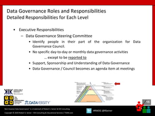 15
15
Copyright © 2020 Robert S. Seiner – KIK Consulting & Educational Services / TDAN.com
Non-Invasive Data Governance™ is a trademark of Robert S. Seiner & KIK Consulting
#RWDG @RSeiner
• Executive Responsibilities
– Data Governance Steering Committee
• Identify people in their part of the organization for Data
Governance Council.
• No specific day-to-day or monthly data governance activities
… except to be reported to
• Support, Sponsorship and Understanding of Data Governance
• Data Governance / Council becomes an agenda item at meetings
Data Governance Roles and Responsibilities
Detailed Responsibilities for Each Level
 