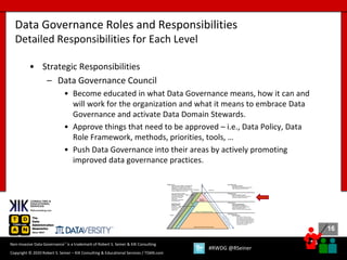 16
16
Copyright © 2020 Robert S. Seiner – KIK Consulting & Educational Services / TDAN.com
Non-Invasive Data Governance™ is a trademark of Robert S. Seiner & KIK Consulting
#RWDG @RSeiner
• Strategic Responsibilities
– Data Governance Council
• Become educated in what Data Governance means, how it can and
will work for the organization and what it means to embrace Data
Governance and activate Data Domain Stewards.
• Approve things that need to be approved – i.e., Data Policy, Data
Role Framework, methods, priorities, tools, …
• Push Data Governance into their areas by actively promoting
improved data governance practices.
Data Governance Roles and Responsibilities
Detailed Responsibilities for Each Level
 