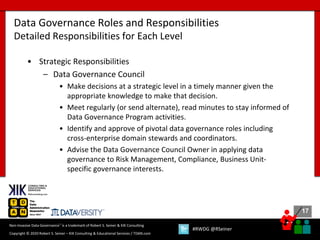 17
17
Copyright © 2020 Robert S. Seiner – KIK Consulting & Educational Services / TDAN.com
Non-Invasive Data Governance™ is a trademark of Robert S. Seiner & KIK Consulting
#RWDG @RSeiner
• Strategic Responsibilities
– Data Governance Council
• Make decisions at a strategic level in a timely manner given the
appropriate knowledge to make that decision.
• Meet regularly (or send alternate), read minutes to stay informed of
Data Governance Program activities.
• Identify and approve of pivotal data governance roles including
cross-enterprise domain stewards and coordinators.
• Advise the Data Governance Council Owner in applying data
governance to Risk Management, Compliance, Business Unit-
specific governance interests.
Data Governance Roles and Responsibilities
Detailed Responsibilities for Each Level
 