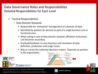18
18
Copyright © 2020 Robert S. Seiner – KIK Consulting & Educational Services / TDAN.com
Non-Invasive Data Governance™ is a trademark of Robert S. Seiner & KIK Consulting
#RWDG @RSeiner
• Tactical Responsibilities
– Data Domain Stewards
• Responsible for ‘enterprise’ management of a domain of data.
• Identified by position (or person) as part of a single business unit or
functional area.
• When acting in role of data domain steward, affiliation to business
unit becomes secondary.
• Involved/facilitator in cross business unit resolution of data
definition, production and usage issues.
• May or not be the authority (decision maker). Depends on position
in the organization.
Data Governance Roles and Responsibilities
Detailed Responsibilities for Each Level
 