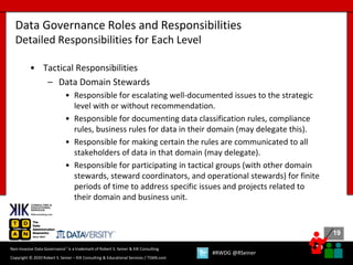 19
19
Copyright © 2020 Robert S. Seiner – KIK Consulting & Educational Services / TDAN.com
Non-Invasive Data Governance™ is a trademark of Robert S. Seiner & KIK Consulting
#RWDG @RSeiner
• Tactical Responsibilities
– Data Domain Stewards
• Responsible for escalating well-documented issues to the strategic
level with or without recommendation.
• Responsible for documenting data classification rules, compliance
rules, business rules for data in their domain (may delegate this).
• Responsible for making certain the rules are communicated to all
stakeholders of data in that domain (may delegate).
• Responsible for participating in tactical groups (with other domain
stewards, steward coordinators, and operational stewards) for finite
periods of time to address specific issues and projects related to
their domain and business unit.
Data Governance Roles and Responsibilities
Detailed Responsibilities for Each Level
 