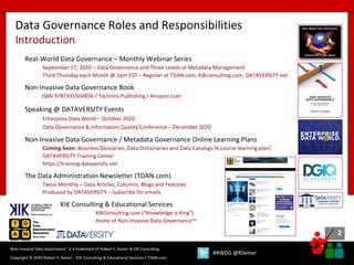 2
2
Copyright © 2020 Robert S. Seiner – KIK Consulting & Educational Services / TDAN.com
Non-Invasive Data Governance™ is a trademark of Robert S. Seiner & KIK Consulting
#RWDG @RSeiner
Data Governance Roles and Responsibilities
Introduction
Real-World Data Governance – Monthly Webinar Series
September 17, 2020 – Data Governance and Three Levels of Metadata Management
Third Thursday each Month @ 2pm EST – Register at TDAN.com, KIKconsulting.com, DATAVERSITY.net
Non-Invasive Data Governance Book
ISBN 9781935504856 / Technics Publishing / Amazon.com
Speaking @ DATAVERSITY Events
Enterprise Data World – October 2020
Data Governance & Information Quality Conference – December 2020
Non-Invasive Data Governance / Metadata Governance Online Learning Plans
Coming Soon: Business Glossaries, Data Dictionaries and Data Catalogs (6 course learning plan)
DATAVERSITY Training Center
https://training.dataversity.net
The Data Administration Newsletter (TDAN.com)
Twice Monthly – Data Articles, Columns, Blogs and Features
Produced by DATAVERSITY – Subscribe for emails
KIK Consulting & Educational Services
KIKConsulting.com (“Knowledge is King”)
Home of Non-Invasive Data Governance™
 