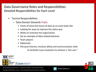 20
20
Copyright © 2020 Robert S. Seiner – KIK Consulting & Educational Services / TDAN.com
Non-Invasive Data Governance™ is a trademark of Robert S. Seiner & KIK Consulting
#RWDG @RSeiner
• Tactical Responsibilities
– Data Domain Stewards Traits
• Vision of what the future of data as an asset looks like
• Looking for ways to improve the status quo
• Ability to motivate the organization
• Set an example of data-related behavior
• Team players
• Diplomatic
• Personal interest, intuitive ability and communication skills
to facilitate issue resolution to achieve a “win-win.”
Data Governance Roles and Responsibilities
Detailed Responsibilities for Each Level
 