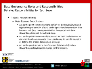 21
21
Copyright © 2020 Robert S. Seiner – KIK Consulting & Educational Services / TDAN.com
Non-Invasive Data Governance™ is a trademark of Robert S. Seiner & KIK Consulting
#RWDG @RSeiner
• Tactical Responsibilities
– Data Steward Coordinators
• Act as the point communications person for distributing rules and
regulations per domain of data to the operational stewards in their
business unit (and making certain that the operational data
stewards understand the rules & risks).
• Act as the point communications person for their business unit to
document and communicate issues pertaining to specific domains
of data to the proper data domain steward.
• Act as the point person in the Common Data Matrix (or data
steward repository) regular change control process.
Data Governance Roles and Responsibilities
Detailed Responsibilities for Each Level
 