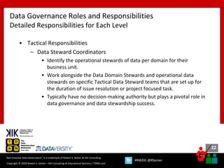 22
22
Copyright © 2020 Robert S. Seiner – KIK Consulting & Educational Services / TDAN.com
Non-Invasive Data Governance™ is a trademark of Robert S. Seiner & KIK Consulting
#RWDG @RSeiner
• Tactical Responsibilities
– Data Steward Coordinators
• Identify the operational stewards of data per domain for their
business unit.
• Work alongside the Data Domain Stewards and operational data
stewards on specific Tactical Data Steward teams that are set up for
the duration of issue resolution or project focused task.
• Typically have no decision-making authority but plays a pivotal role in
data governance and data stewardship success.
Data Governance Roles and Responsibilities
Detailed Responsibilities for Each Level
 