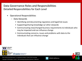 24
24
Copyright © 2020 Robert S. Seiner – KIK Consulting & Educational Services / TDAN.com
Non-Invasive Data Governance™ is a trademark of Robert S. Seiner & KIK Consulting
#RWDG @RSeiner
• Operational Responsibilities
– Data Stewards
• Identifying and documenting regulatory and legal/risk issues
• Supporting/sharing knowledge w/ other stewards
• Communicating new/changed business requirements to individuals who
may be impacted and can influence change
• Communicating concerns, issues and problems with data to the
individuals that can influence change
Data Governance Roles and Responsibilities
Detailed Responsibilities for Each Level
 