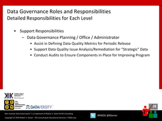 28
28
Copyright © 2020 Robert S. Seiner – KIK Consulting & Educational Services / TDAN.com
Non-Invasive Data Governance™ is a trademark of Robert S. Seiner & KIK Consulting
#RWDG @RSeiner
• Support Responsibilities
– Data Governance Planning / Office / Administrator
• Assist in Defining Data Quality Metrics for Periodic Release
• Support Data Quality Issue Analysis/Remediation for “Strategic” Data
• Conduct Audits to Ensure Components in Place for Improving Program
Data Governance Roles and Responsibilities
Detailed Responsibilities for Each Level
 