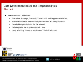 3
3
Copyright © 2020 Robert S. Seiner – KIK Consulting & Educational Services / TDAN.com
Non-Invasive Data Governance™ is a trademark of Robert S. Seiner & KIK Consulting
#RWDG @RSeiner
• In the webinar I will share:
– Executive, Strategic, Tactical, Operational, and Support-level roles
– How to Customize an Operating Model to Fit Your Organization
– Detailed Responsibilities for Each Level
– Defining Who Participates at Each Level
– Using Working Teams to Implement Tactical Solutions
Data Governance Roles and Responsibilities
Abstract
 
