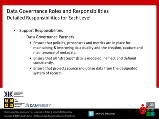 30
30
Copyright © 2020 Robert S. Seiner – KIK Consulting & Educational Services / TDAN.com
Non-Invasive Data Governance™ is a trademark of Robert S. Seiner & KIK Consulting
#RWDG @RSeiner
• Support Responsibilities
– Data Governance Partners
• Ensure that policies, procedures and metrics are in place for
maintaining & improving data quality and the creation, capture and
maintenance of metadata.
• Ensure that all “strategic” data is modeled, named, and defined
consistently.
• Ensure that projects source and utilize data from the designated
system of record.
Data Governance Roles and Responsibilities
Detailed Responsibilities for Each Level
 