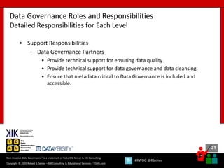 31
31
Copyright © 2020 Robert S. Seiner – KIK Consulting & Educational Services / TDAN.com
Non-Invasive Data Governance™ is a trademark of Robert S. Seiner & KIK Consulting
#RWDG @RSeiner
• Support Responsibilities
– Data Governance Partners
• Provide technical support for ensuring data quality.
• Provide technical support for data governance and data cleansing.
• Ensure that metadata critical to Data Governance is included and
accessible.
Data Governance Roles and Responsibilities
Detailed Responsibilities for Each Level
 
