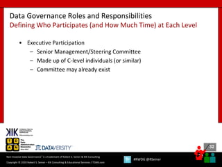 32
32
Copyright © 2020 Robert S. Seiner – KIK Consulting & Educational Services / TDAN.com
Non-Invasive Data Governance™ is a trademark of Robert S. Seiner & KIK Consulting
#RWDG @RSeiner
• Executive Participation
– Senior Management/Steering Committee
– Made up of C-level individuals (or similar)
– Committee may already exist
Data Governance Roles and Responsibilities
Defining Who Participates (and How Much Time) at Each Level
 