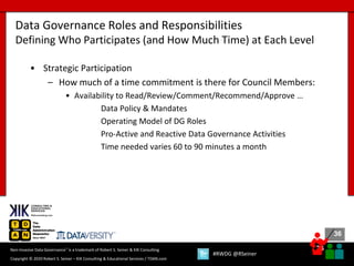36
36
Copyright © 2020 Robert S. Seiner – KIK Consulting & Educational Services / TDAN.com
Non-Invasive Data Governance™ is a trademark of Robert S. Seiner & KIK Consulting
#RWDG @RSeiner
• Strategic Participation
– How much of a time commitment is there for Council Members:
• Availability to Read/Review/Comment/Recommend/Approve …
Data Policy & Mandates
Operating Model of DG Roles
Pro-Active and Reactive Data Governance Activities
Time needed varies 60 to 90 minutes a month
Data Governance Roles and Responsibilities
Defining Who Participates (and How Much Time) at Each Level
 