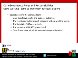 44
44
Copyright © 2020 Robert S. Seiner – KIK Consulting & Educational Services / TDAN.com
Non-Invasive Data Governance™ is a trademark of Robert S. Seiner & KIK Consulting
#RWDG @RSeiner
• Operationalizing the Working Team
– Used to achieve results and business outcomes.
– The results and outcomes will not come without working teams.
– The data WILL NOT govern itself.
– The metadata WILL NOT govern itself.
– Data Governance adds little value unless operationalized.
Data Governance Roles and Responsibilities
Using Working Teams to Implement Tactical Solutions
 