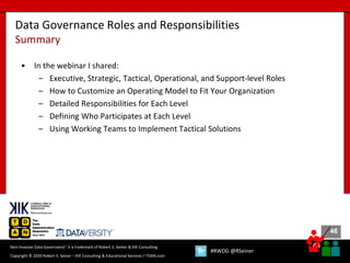 46
46
Copyright © 2020 Robert S. Seiner – KIK Consulting & Educational Services / TDAN.com
Non-Invasive Data Governance™ is a trademark of Robert S. Seiner & KIK Consulting
#RWDG @RSeiner
• In the webinar I shared:
– Executive, Strategic, Tactical, Operational, and Support-level Roles
– How to Customize an Operating Model to Fit Your Organization
– Detailed Responsibilities for Each Level
– Defining Who Participates at Each Level
– Using Working Teams to Implement Tactical Solutions
Data Governance Roles and Responsibilities
Summary
 