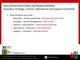 8
8
Copyright © 2020 Robert S. Seiner – KIK Consulting & Educational Services / TDAN.com
Non-Invasive Data Governance™ is a trademark of Robert S. Seiner & KIK Consulting
#RWDG @RSeiner
• What to Name the Levels
– Executive – Senior Leadership – DG Steering Committee
– Strategic – Senior Management – DG Council
– Tactical – Data Owners – Data Domain Stewards
– Operational – Overseers – Data Stewards
– Support – Functions – Already Named
Data Governance Roles and Responsibilities
Executive, Strategic, Tactical, Operational and Support-Level Roles
 