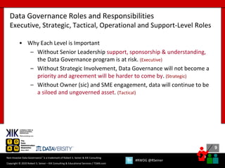 9
9
Copyright © 2020 Robert S. Seiner – KIK Consulting & Educational Services / TDAN.com
Non-Invasive Data Governance™ is a trademark of Robert S. Seiner & KIK Consulting
#RWDG @RSeiner
• Why Each Level is Important
– Without Senior Leadership support, sponsorship & understanding,
the Data Governance program is at risk. (Executive)
– Without Strategic Involvement, Data Governance will not become a
priority and agreement will be harder to come by. (Strategic)
– Without Owner (sic) and SME engagement, data will continue to be
a siloed and ungoverned asset. (Tactical)
Data Governance Roles and Responsibilities
Executive, Strategic, Tactical, Operational and Support-Level Roles
 