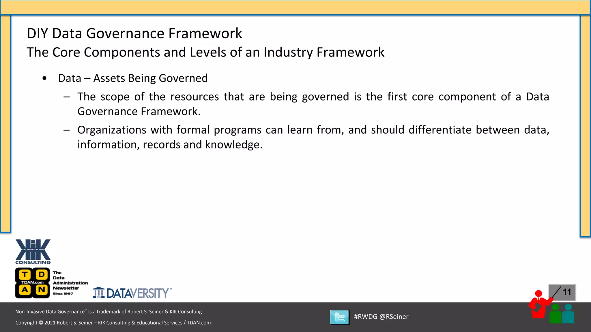 Copyright © 2021 Robert S. Seiner – KIK Consulting & Educational Services / TDAN.com
Non-Invasive Data Governance™ is a trademark of Robert S. Seiner & KIK Consulting
#RWDG @RSeiner
11
• Data – Assets Being Governed
– The scope of the resources that are being governed is the first core component of a Data
Governance Framework.
– Organizations with formal programs can learn from, and should differentiate between data,
information, records and knowledge.
DIY Data Governance Framework
The Core Components and Levels of an Industry Framework
 