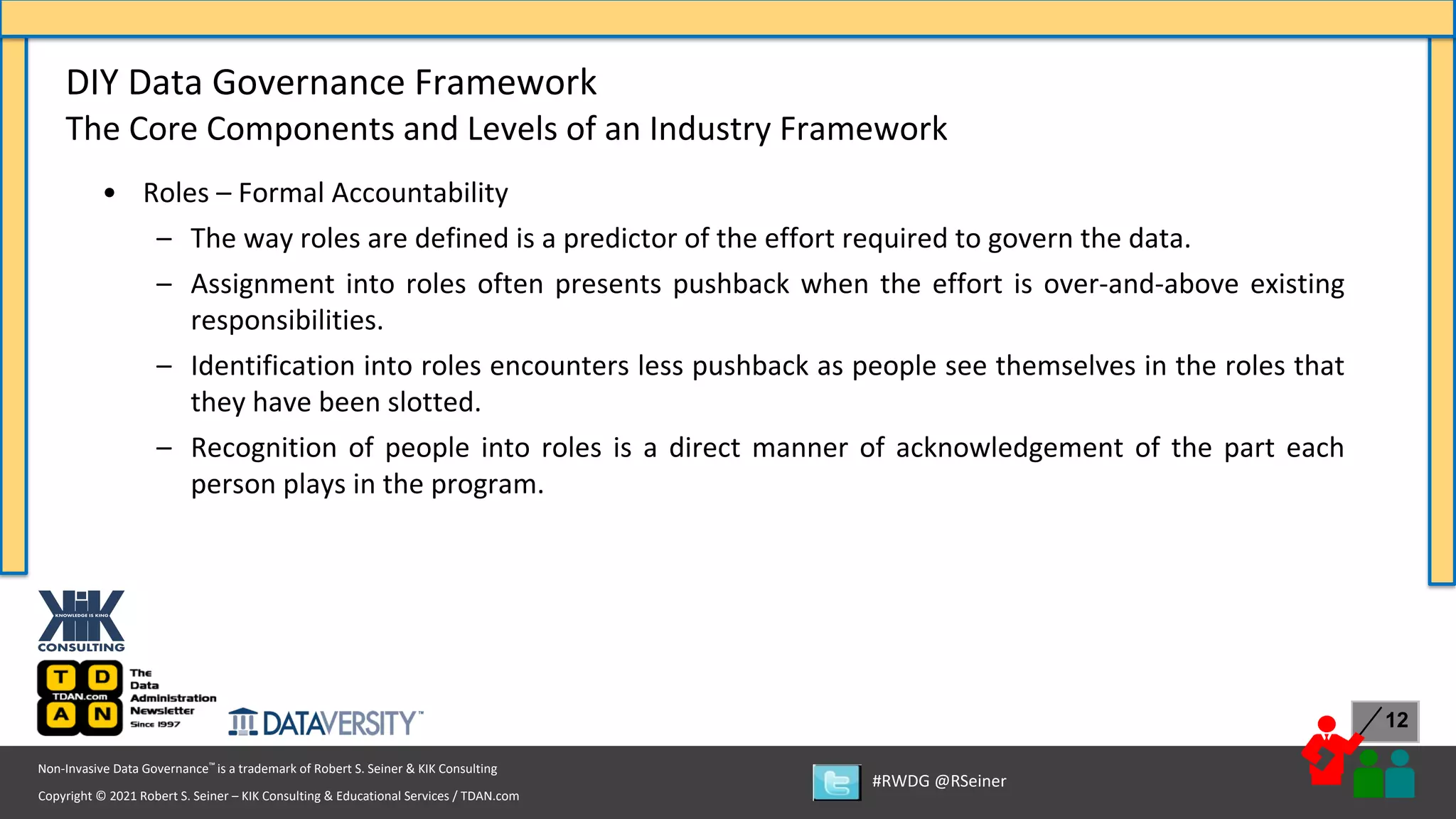 Copyright © 2021 Robert S. Seiner – KIK Consulting & Educational Services / TDAN.com
Non-Invasive Data Governance™ is a trademark of Robert S. Seiner & KIK Consulting
#RWDG @RSeiner
12
• Roles – Formal Accountability
– The way roles are defined is a predictor of the effort required to govern the data.
– Assignment into roles often presents pushback when the effort is over-and-above existing
responsibilities.
– Identification into roles encounters less pushback as people see themselves in the roles that
they have been slotted.
– Recognition of people into roles is a direct manner of acknowledgement of the part each
person plays in the program.
DIY Data Governance Framework
The Core Components and Levels of an Industry Framework
 