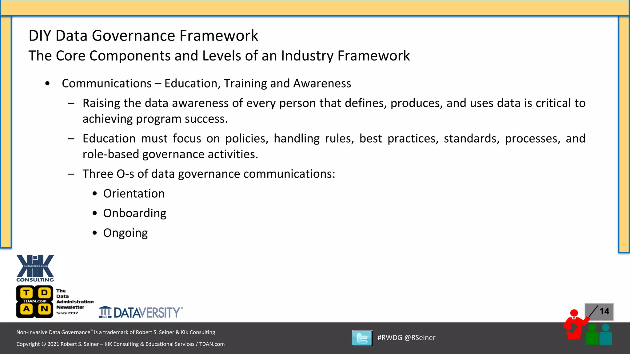 Copyright © 2021 Robert S. Seiner – KIK Consulting & Educational Services / TDAN.com
Non-Invasive Data Governance™ is a trademark of Robert S. Seiner & KIK Consulting
#RWDG @RSeiner
14
• Communications – Education, Training and Awareness
– Raising the data awareness of every person that defines, produces, and uses data is critical to
achieving program success.
– Education must focus on policies, handling rules, best practices, standards, processes, and
role-based governance activities.
– Three O-s of data governance communications:
• Orientation
• Onboarding
• Ongoing
DIY Data Governance Framework
The Core Components and Levels of an Industry Framework
 