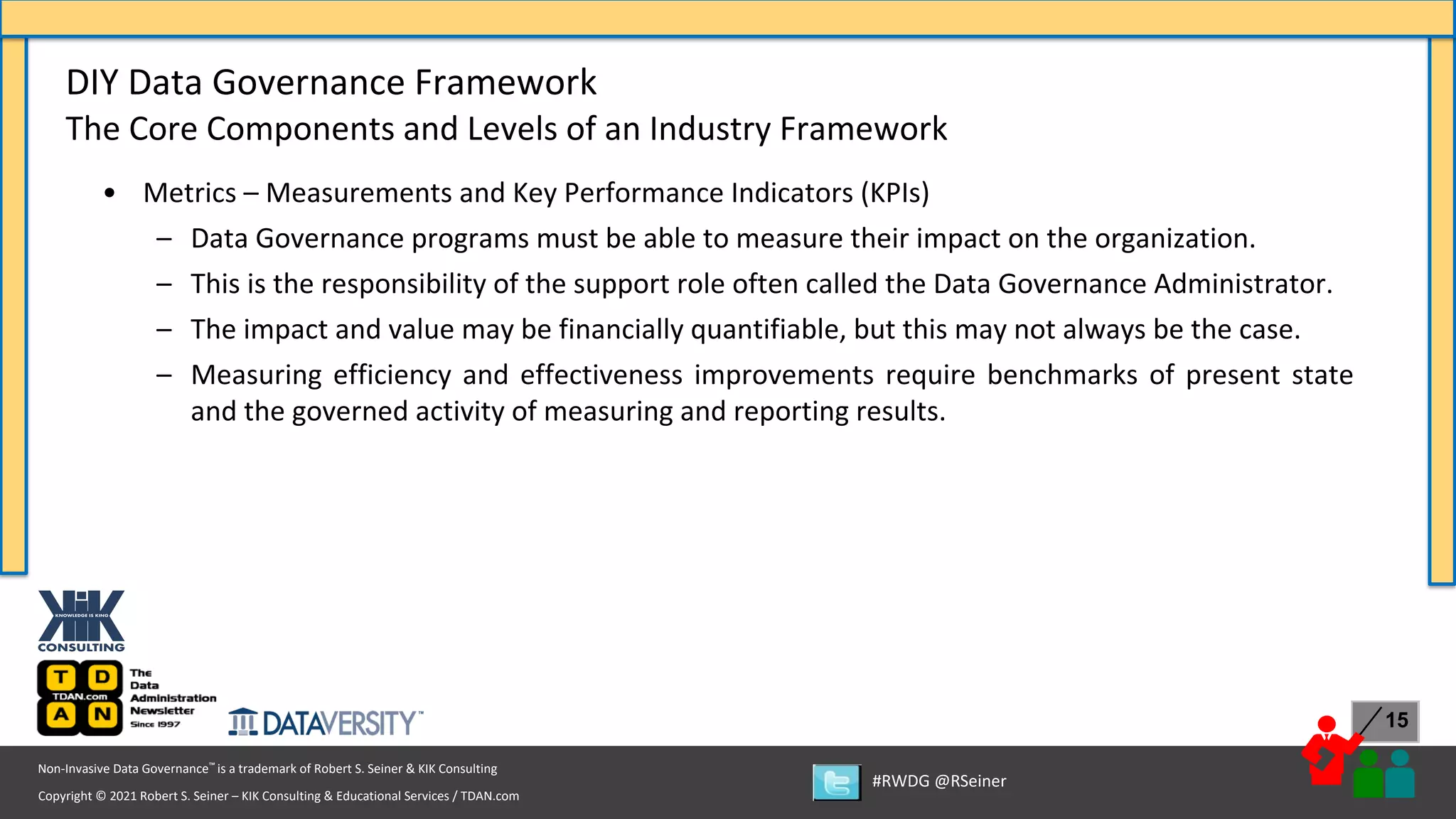 Copyright © 2021 Robert S. Seiner – KIK Consulting & Educational Services / TDAN.com
Non-Invasive Data Governance™ is a trademark of Robert S. Seiner & KIK Consulting
#RWDG @RSeiner
15
• Metrics – Measurements and Key Performance Indicators (KPIs)
– Data Governance programs must be able to measure their impact on the organization.
– This is the responsibility of the support role often called the Data Governance Administrator.
– The impact and value may be financially quantifiable, but this may not always be the case.
– Measuring efficiency and effectiveness improvements require benchmarks of present state
and the governed activity of measuring and reporting results.
DIY Data Governance Framework
The Core Components and Levels of an Industry Framework
 