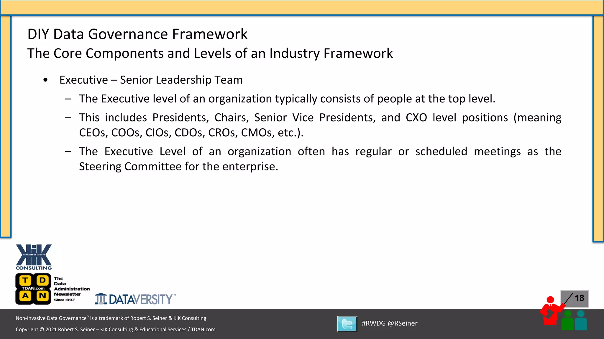 Copyright © 2021 Robert S. Seiner – KIK Consulting & Educational Services / TDAN.com
Non-Invasive Data Governance™ is a trademark of Robert S. Seiner & KIK Consulting
#RWDG @RSeiner
18
• Executive – Senior Leadership Team
– The Executive level of an organization typically consists of people at the top level.
– This includes Presidents, Chairs, Senior Vice Presidents, and CXO level positions (meaning
CEOs, COOs, CIOs, CDOs, CROs, CMOs, etc.).
– The Executive Level of an organization often has regular or scheduled meetings as the
Steering Committee for the enterprise.
DIY Data Governance Framework
The Core Components and Levels of an Industry Framework
 