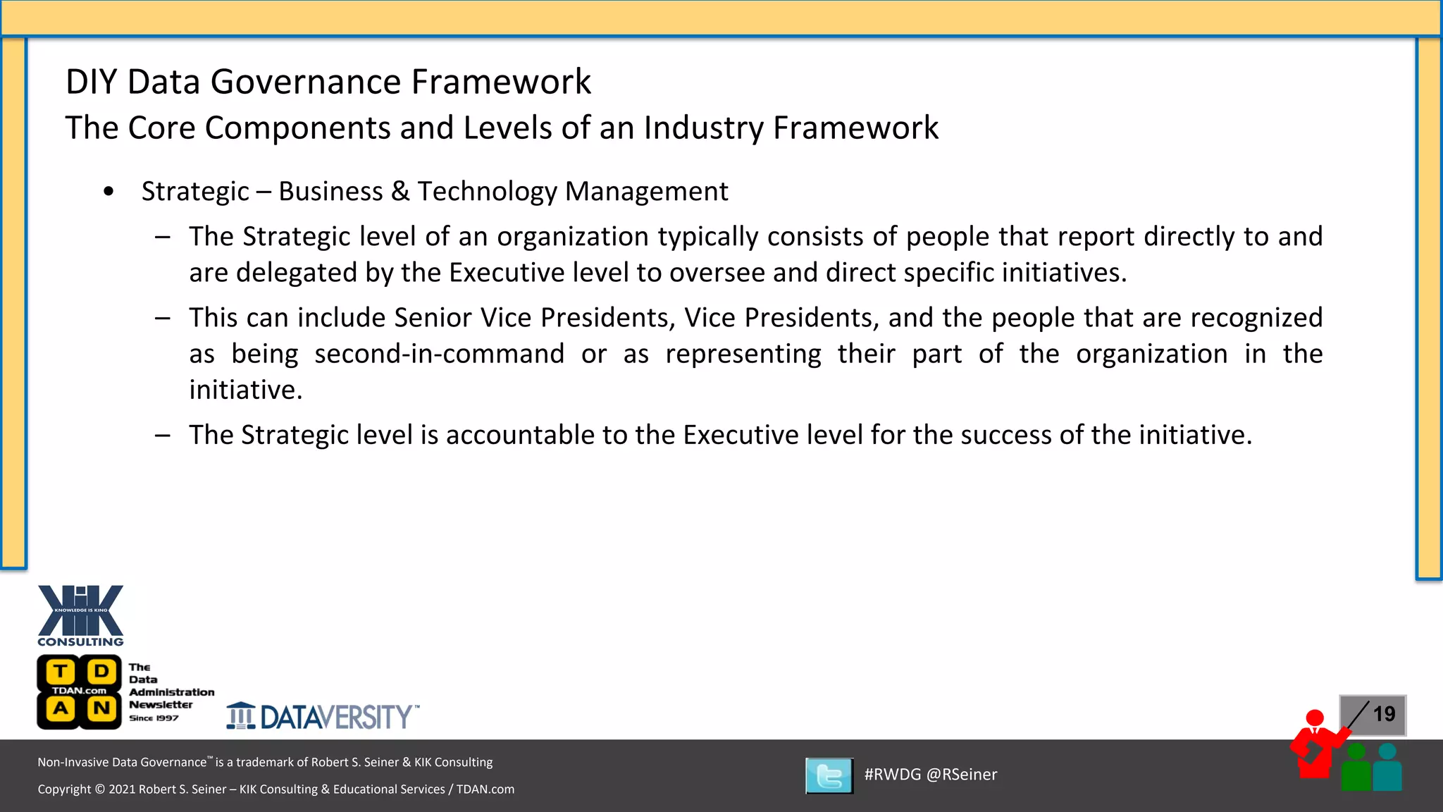 Copyright © 2021 Robert S. Seiner – KIK Consulting & Educational Services / TDAN.com
Non-Invasive Data Governance™ is a trademark of Robert S. Seiner & KIK Consulting
#RWDG @RSeiner
19
• Strategic – Business & Technology Management
– The Strategic level of an organization typically consists of people that report directly to and
are delegated by the Executive level to oversee and direct specific initiatives.
– This can include Senior Vice Presidents, Vice Presidents, and the people that are recognized
as being second-in-command or as representing their part of the organization in the
initiative.
– The Strategic level is accountable to the Executive level for the success of the initiative.
DIY Data Governance Framework
The Core Components and Levels of an Industry Framework
 