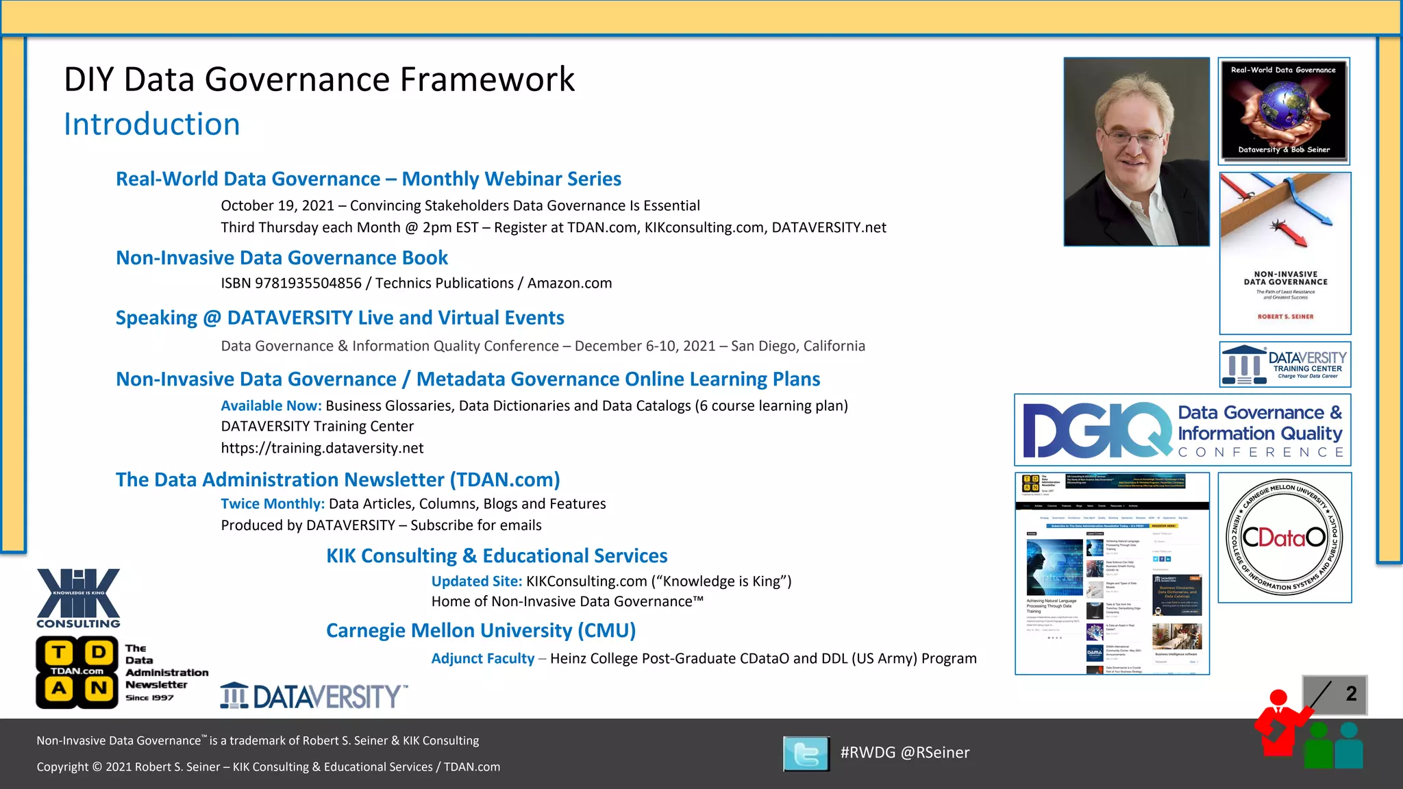 Copyright © 2021 Robert S. Seiner – KIK Consulting & Educational Services / TDAN.com
Non-Invasive Data Governance™ is a trademark of Robert S. Seiner & KIK Consulting
#RWDG @RSeiner
2
Real-World Data Governance – Monthly Webinar Series
October 19, 2021 – Convincing Stakeholders Data Governance Is Essential
Third Thursday each Month @ 2pm EST – Register at TDAN.com, KIKconsulting.com, DATAVERSITY.net
Non-Invasive Data Governance Book
ISBN 9781935504856 / Technics Publications / Amazon.com
Speaking @ DATAVERSITY Live and Virtual Events
Data Governance & Information Quality Conference – December 6-10, 2021 – San Diego, California
Non-Invasive Data Governance / Metadata Governance Online Learning Plans
Available Now: Business Glossaries, Data Dictionaries and Data Catalogs (6 course learning plan)
DATAVERSITY Training Center
https://training.dataversity.net
The Data Administration Newsletter (TDAN.com)
Twice Monthly: Data Articles, Columns, Blogs and Features
Produced by DATAVERSITY – Subscribe for emails
KIK Consulting & Educational Services
Updated Site: KIKConsulting.com (“Knowledge is King”)
Home of Non-Invasive Data Governance™
Carnegie Mellon University (CMU)
Adjunct Faculty – Heinz College Post-Graduate CDataO and DDL (US Army) Program
DIY Data Governance Framework
Introduction
 