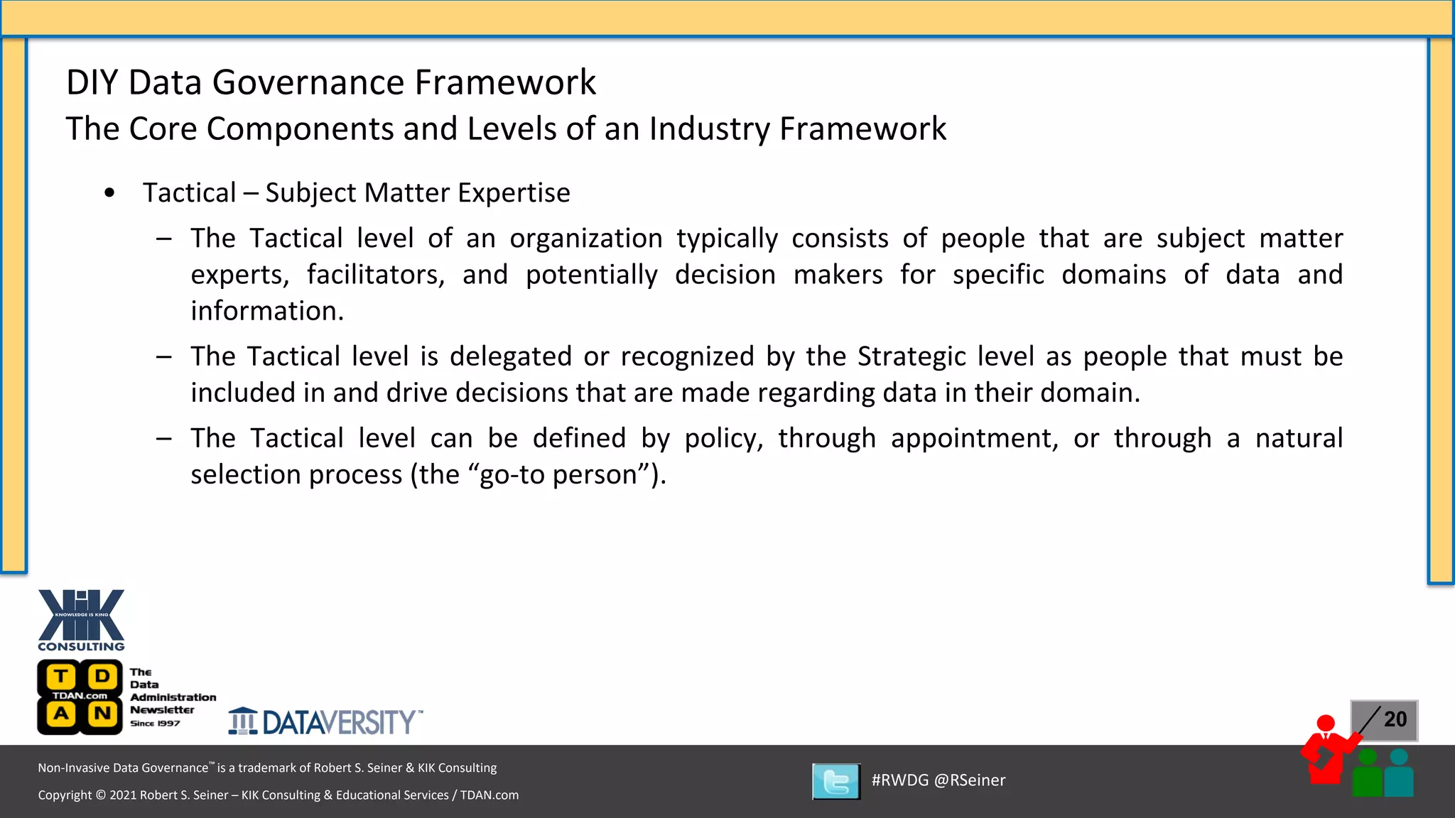 Copyright © 2021 Robert S. Seiner – KIK Consulting & Educational Services / TDAN.com
Non-Invasive Data Governance™ is a trademark of Robert S. Seiner & KIK Consulting
#RWDG @RSeiner
20
• Tactical – Subject Matter Expertise
– The Tactical level of an organization typically consists of people that are subject matter
experts, facilitators, and potentially decision makers for specific domains of data and
information.
– The Tactical level is delegated or recognized by the Strategic level as people that must be
included in and drive decisions that are made regarding data in their domain.
– The Tactical level can be defined by policy, through appointment, or through a natural
selection process (the “go-to person”).
DIY Data Governance Framework
The Core Components and Levels of an Industry Framework
 