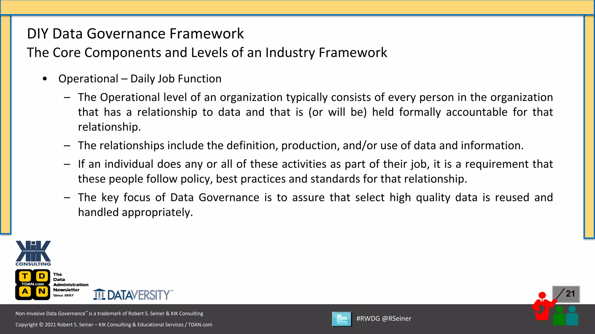 Copyright © 2021 Robert S. Seiner – KIK Consulting & Educational Services / TDAN.com
Non-Invasive Data Governance™ is a trademark of Robert S. Seiner & KIK Consulting
#RWDG @RSeiner
21
• Operational – Daily Job Function
– The Operational level of an organization typically consists of every person in the organization
that has a relationship to data and that is (or will be) held formally accountable for that
relationship.
– The relationships include the definition, production, and/or use of data and information.
– If an individual does any or all of these activities as part of their job, it is a requirement that
these people follow policy, best practices and standards for that relationship.
– The key focus of Data Governance is to assure that select high quality data is reused and
handled appropriately.
DIY Data Governance Framework
The Core Components and Levels of an Industry Framework
 