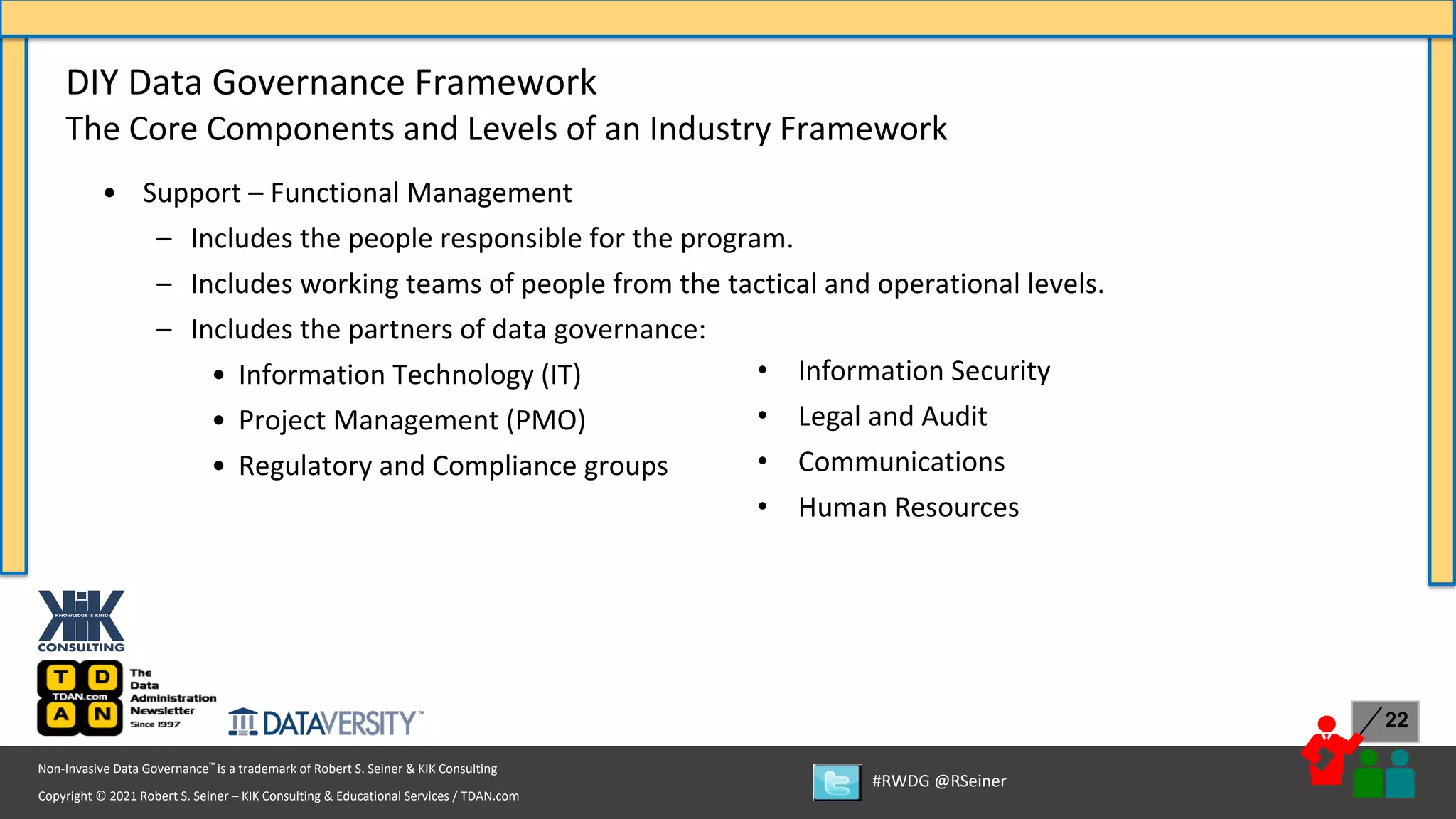 Copyright © 2021 Robert S. Seiner – KIK Consulting & Educational Services / TDAN.com
Non-Invasive Data Governance™ is a trademark of Robert S. Seiner & KIK Consulting
#RWDG @RSeiner
22
• Support – Functional Management
– Includes the people responsible for the program.
– Includes working teams of people from the tactical and operational levels.
– Includes the partners of data governance:
• Information Technology (IT)
• Project Management (PMO)
• Regulatory and Compliance groups
DIY Data Governance Framework
The Core Components and Levels of an Industry Framework
• Information Security
• Legal and Audit
• Communications
• Human Resources
 