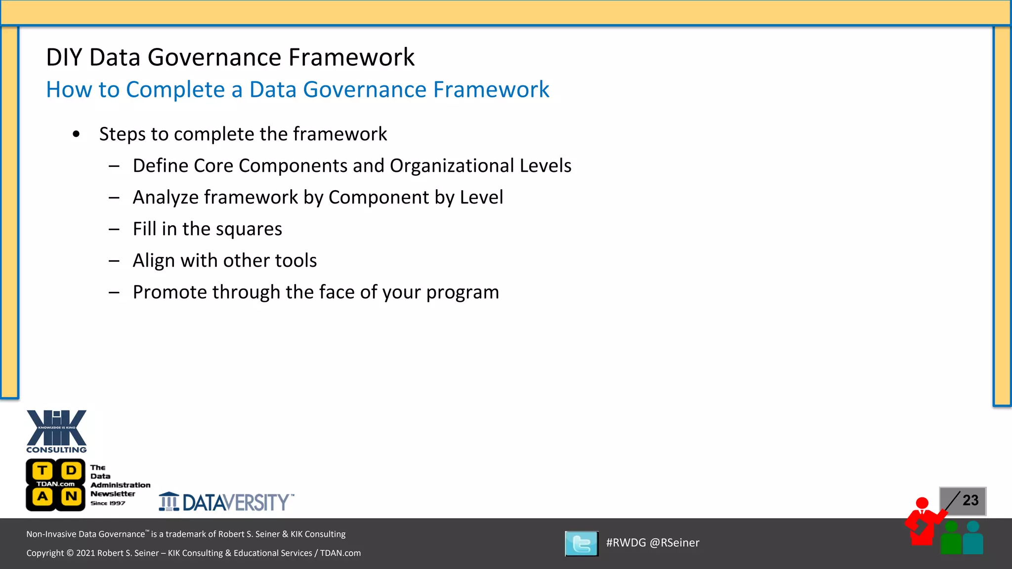 Copyright © 2021 Robert S. Seiner – KIK Consulting & Educational Services / TDAN.com
Non-Invasive Data Governance™ is a trademark of Robert S. Seiner & KIK Consulting
#RWDG @RSeiner
23
• Steps to complete the framework
– Define Core Components and Organizational Levels
– Analyze framework by Component by Level
– Fill in the squares
– Align with other tools
– Promote through the face of your program
DIY Data Governance Framework
How to Complete a Data Governance Framework
 