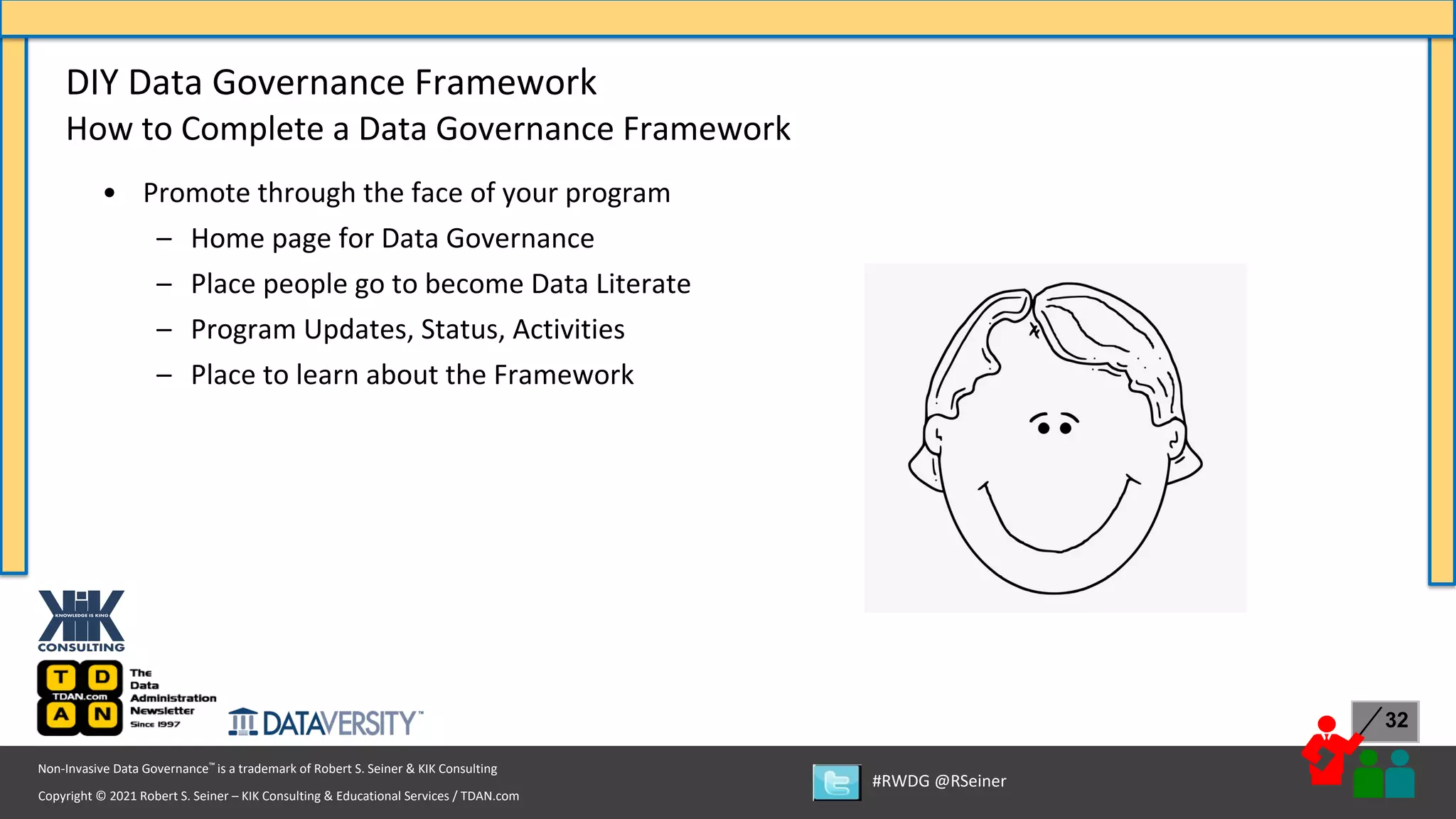 Copyright © 2021 Robert S. Seiner – KIK Consulting & Educational Services / TDAN.com
Non-Invasive Data Governance™ is a trademark of Robert S. Seiner & KIK Consulting
#RWDG @RSeiner
32
• Promote through the face of your program
– Home page for Data Governance
– Place people go to become Data Literate
– Program Updates, Status, Activities
– Place to learn about the Framework
DIY Data Governance Framework
How to Complete a Data Governance Framework
 