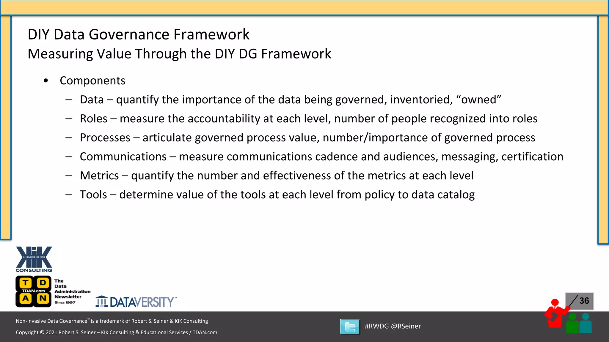 Copyright © 2021 Robert S. Seiner – KIK Consulting & Educational Services / TDAN.com
Non-Invasive Data Governance™ is a trademark of Robert S. Seiner & KIK Consulting
#RWDG @RSeiner
36
• Components
– Data – quantify the importance of the data being governed, inventoried, “owned”
– Roles – measure the accountability at each level, number of people recognized into roles
– Processes – articulate governed process value, number/importance of governed process
– Communications – measure communications cadence and audiences, messaging, certification
– Metrics – quantify the number and effectiveness of the metrics at each level
– Tools – determine value of the tools at each level from policy to data catalog
DIY Data Governance Framework
Measuring Value Through the DIY DG Framework
 