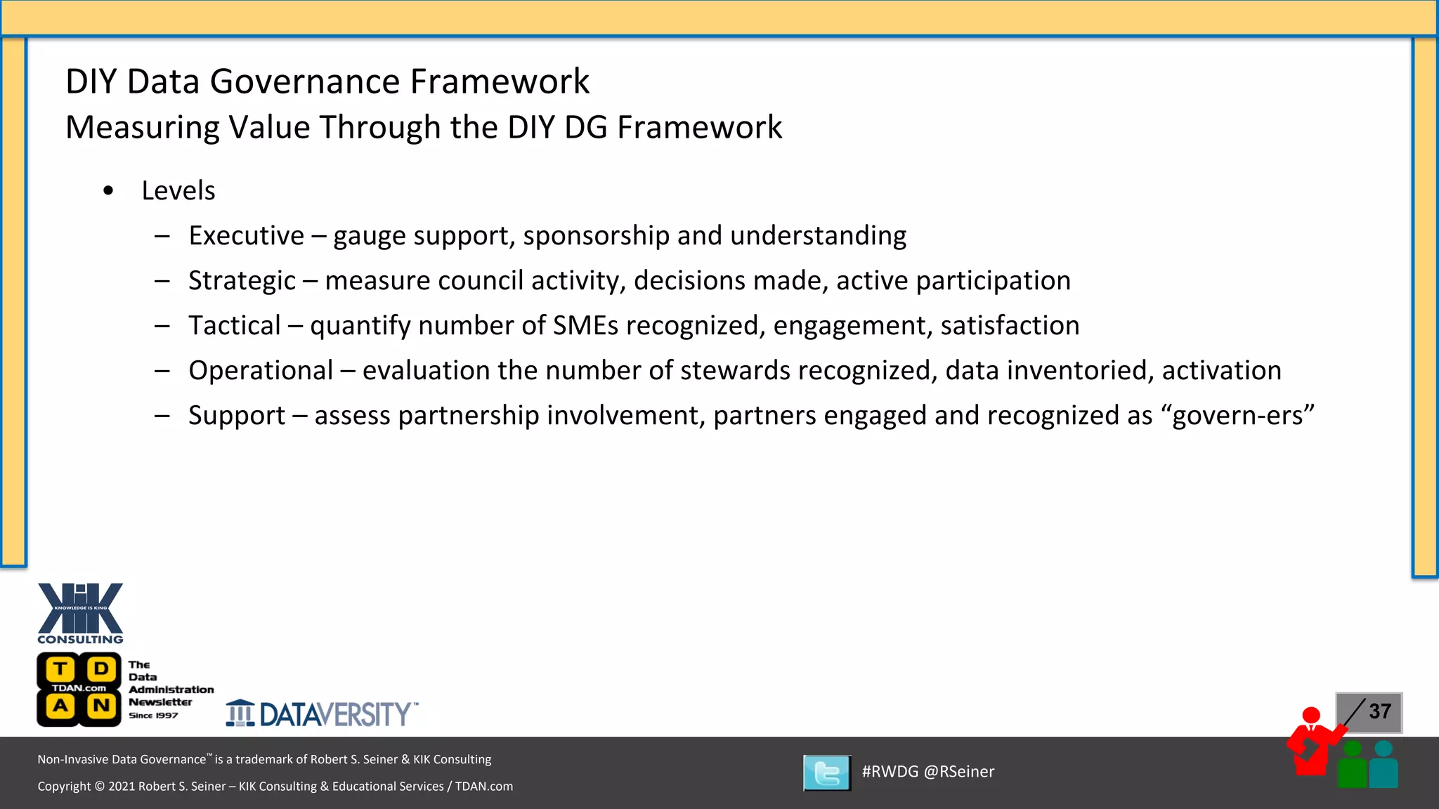 Copyright © 2021 Robert S. Seiner – KIK Consulting & Educational Services / TDAN.com
Non-Invasive Data Governance™ is a trademark of Robert S. Seiner & KIK Consulting
#RWDG @RSeiner
37
• Levels
– Executive – gauge support, sponsorship and understanding
– Strategic – measure council activity, decisions made, active participation
– Tactical – quantify number of SMEs recognized, engagement, satisfaction
– Operational – evaluation the number of stewards recognized, data inventoried, activation
– Support – assess partnership involvement, partners engaged and recognized as “govern-ers”
DIY Data Governance Framework
Measuring Value Through the DIY DG Framework
 