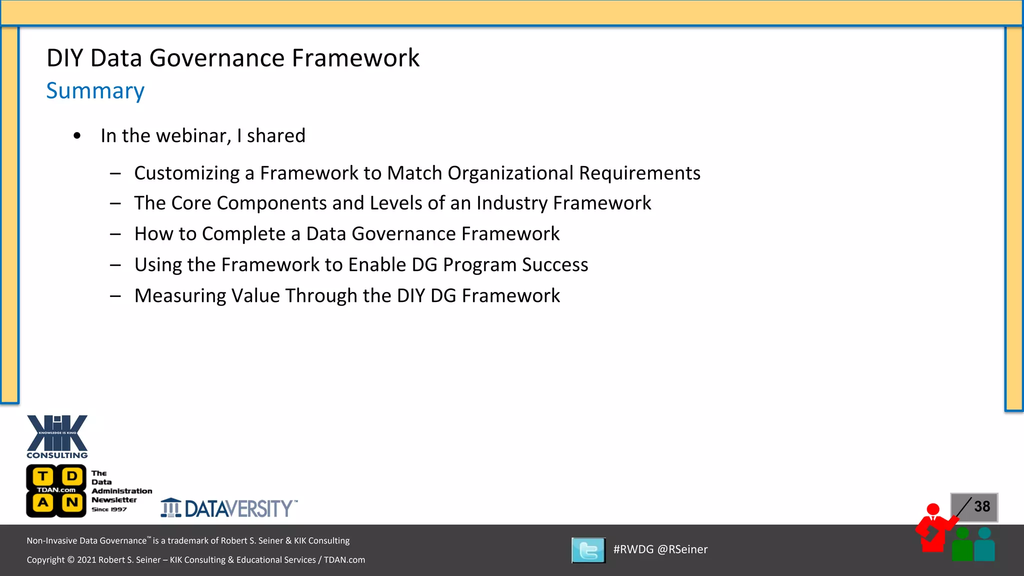 Copyright © 2021 Robert S. Seiner – KIK Consulting & Educational Services / TDAN.com
Non-Invasive Data Governance™ is a trademark of Robert S. Seiner & KIK Consulting
#RWDG @RSeiner
38
• In the webinar, I shared
– Customizing a Framework to Match Organizational Requirements
– The Core Components and Levels of an Industry Framework
– How to Complete a Data Governance Framework
– Using the Framework to Enable DG Program Success
– Measuring Value Through the DIY DG Framework
DIY Data Governance Framework
Summary
 