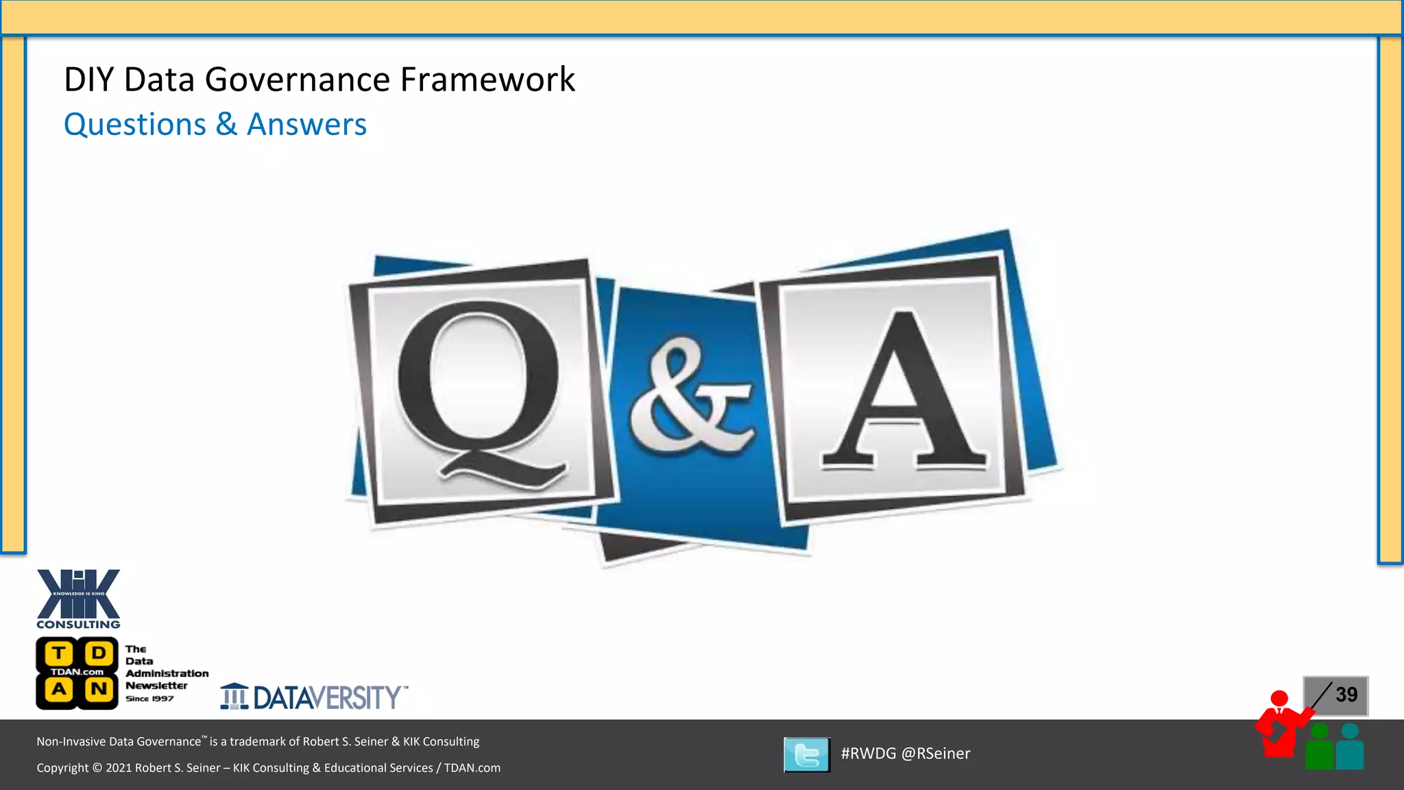 Copyright © 2021 Robert S. Seiner – KIK Consulting & Educational Services / TDAN.com
Non-Invasive Data Governance™ is a trademark of Robert S. Seiner & KIK Consulting
#RWDG @RSeiner
39
DIY Data Governance Framework
Questions & Answers
 