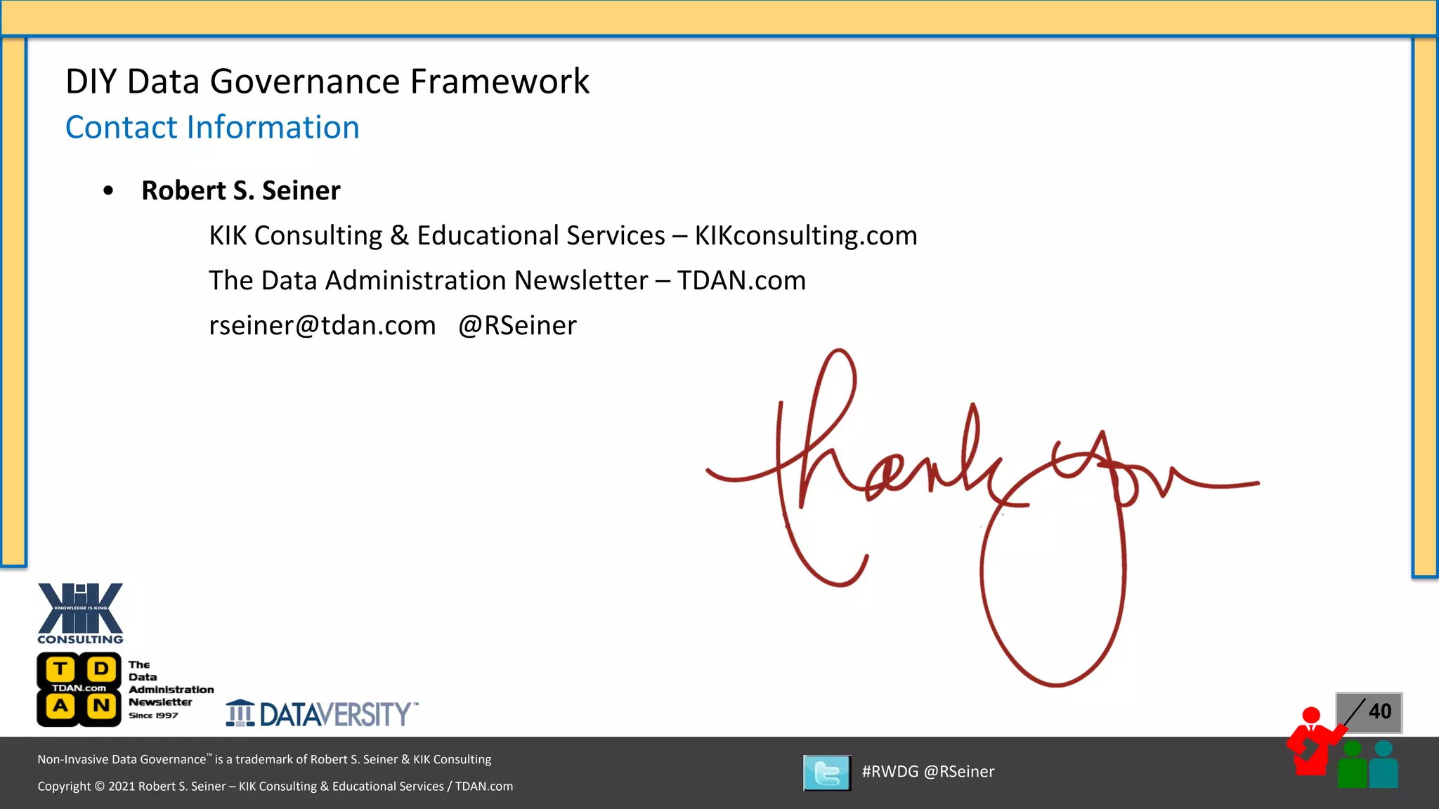 Copyright © 2021 Robert S. Seiner – KIK Consulting & Educational Services / TDAN.com
Non-Invasive Data Governance™ is a trademark of Robert S. Seiner & KIK Consulting
#RWDG @RSeiner
40
DIY Data Governance Framework
Contact Information
• Robert S. Seiner
KIK Consulting & Educational Services – KIKconsulting.com
The Data Administration Newsletter – TDAN.com
rseiner@tdan.com @RSeiner
 