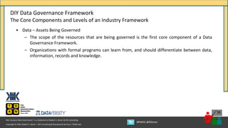 Copyright © 2021 Robert S. Seiner – KIK Consulting & Educational Services / TDAN.com
Non-Invasive Data Governance™ is a trademark of Robert S. Seiner & KIK Consulting
#RWDG @RSeiner
11
• Data – Assets Being Governed
– The scope of the resources that are being governed is the first core component of a Data
Governance Framework.
– Organizations with formal programs can learn from, and should differentiate between data,
information, records and knowledge.
DIY Data Governance Framework
The Core Components and Levels of an Industry Framework
 