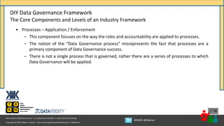 Copyright © 2021 Robert S. Seiner – KIK Consulting & Educational Services / TDAN.com
Non-Invasive Data Governance™ is a trademark of Robert S. Seiner & KIK Consulting
#RWDG @RSeiner
13
• Processes – Application / Enforcement
– This component focuses on the way the roles and accountability are applied to processes.
– The notion of the “Data Governance process” misrepresents the fact that processes are a
primary component of Data Governance success.
– There is not a single process that is governed, rather there are a series of processes to which
Data Governance will be applied.
DIY Data Governance Framework
The Core Components and Levels of an Industry Framework
 