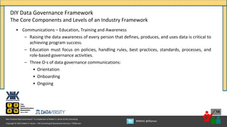 Copyright © 2021 Robert S. Seiner – KIK Consulting & Educational Services / TDAN.com
Non-Invasive Data Governance™ is a trademark of Robert S. Seiner & KIK Consulting
#RWDG @RSeiner
14
• Communications – Education, Training and Awareness
– Raising the data awareness of every person that defines, produces, and uses data is critical to
achieving program success.
– Education must focus on policies, handling rules, best practices, standards, processes, and
role-based governance activities.
– Three O-s of data governance communications:
• Orientation
• Onboarding
• Ongoing
DIY Data Governance Framework
The Core Components and Levels of an Industry Framework
 