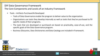 Copyright © 2021 Robert S. Seiner – KIK Consulting & Educational Services / TDAN.com
Non-Invasive Data Governance™ is a trademark of Robert S. Seiner & KIK Consulting
#RWDG @RSeiner
16
• Tools – Artifacts Purchased & Developed
– Tools of Data Governance enable the program to deliver value to the organization.
– Organizations use tools they develop internally as well as tools that they’ve purchased to fill
specific needs of their programs.
– The tools that are developed or purchased are based on practicality, ease-of-use, and the
specific goals of the Data Governance program.
– Business Glossaries, Data Dictionaries and Data Catalogs are included in framework.
DIY Data Governance Framework
The Core Components and Levels of an Industry Framework
 