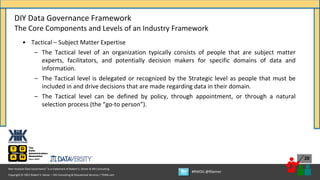 Copyright © 2021 Robert S. Seiner – KIK Consulting & Educational Services / TDAN.com
Non-Invasive Data Governance™ is a trademark of Robert S. Seiner & KIK Consulting
#RWDG @RSeiner
20
• Tactical – Subject Matter Expertise
– The Tactical level of an organization typically consists of people that are subject matter
experts, facilitators, and potentially decision makers for specific domains of data and
information.
– The Tactical level is delegated or recognized by the Strategic level as people that must be
included in and drive decisions that are made regarding data in their domain.
– The Tactical level can be defined by policy, through appointment, or through a natural
selection process (the “go-to person”).
DIY Data Governance Framework
The Core Components and Levels of an Industry Framework
 