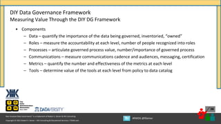 Copyright © 2021 Robert S. Seiner – KIK Consulting & Educational Services / TDAN.com
Non-Invasive Data Governance™ is a trademark of Robert S. Seiner & KIK Consulting
#RWDG @RSeiner
36
• Components
– Data – quantify the importance of the data being governed, inventoried, “owned”
– Roles – measure the accountability at each level, number of people recognized into roles
– Processes – articulate governed process value, number/importance of governed process
– Communications – measure communications cadence and audiences, messaging, certification
– Metrics – quantify the number and effectiveness of the metrics at each level
– Tools – determine value of the tools at each level from policy to data catalog
DIY Data Governance Framework
Measuring Value Through the DIY DG Framework
 
