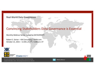 1
Copyright © 2021 Robert S. Seiner – KIK Consulting & Educational Services / TDAN.com
Non-Invasive Data Governance™ is a trademark of Robert S. Seiner & KIK Consulting
#RWDG @RSeiner
Real-World Data Governance
Convincing Stakeholders Data Governance is Essential
Monthly Webinar Series Hosted by DATAVERSITY
Robert S. Seiner – KIK Consulting / TDAN.com
October 21, 2021 – 11:00 a.m. PT / 2:00 p.m. ET
 