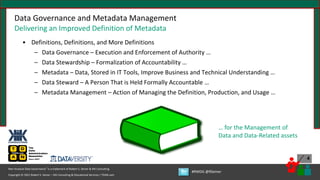 Copyright © 2021 Robert S. Seiner – KIK Consulting & Educational Services / TDAN.com
Non-Invasive Data Governance™ is a trademark of Robert S. Seiner & KIK Consulting
#RWDG @RSeiner
4
• Definitions, Definitions, and More Definitions
– Data Governance – Execution and Enforcement of Authority …
– Data Stewardship – Formalization of Accountability …
– Metadata – Data, Stored in IT Tools, Improve Business and Technical Understanding …
– Data Steward – A Person That is Held Formally Accountable …
– Metadata Management – Action of Managing the Definition, Production, and Usage …
Data Governance and Metadata Management
Delivering an Improved Definition of Metadata
… for the Management of
Data and Data-Related assets
 