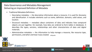 Copyright © 2021 Robert S. Seiner – KIK Consulting & Educational Services / TDAN.com
Non-Invasive Data Governance™ is a trademark of Robert S. Seiner & KIK Consulting
#RWDG @RSeiner
6
• Traditional Metadata Definitions
– Descriptive metadata — the descriptive information about a resource. It is used for discovery
and identification. It includes elements such as name, definition, domains, valid values, and
location.
– Structural metadata — metadata about containers of data and indicates how compound
objects are put together, for example, how data are ordered to form tables in databases. It
describes the types, versions, relationships and other characteristics of data and digital
materials.
– Administrative metadata — the information to help manage a resource, like resource type,
permissions, and when and how it was created. Wikipedia
Data Governance and Metadata Management
Delivering an Improved Definition of Metadata
 