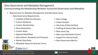 Copyright © 2021 Robert S. Seiner – KIK Consulting & Educational Services / TDAN.com
Non-Invasive Data Governance™ is a trademark of Robert S. Seiner & KIK Consulting
#RWDG @RSeiner
14
Data Governance and Metadata Management
Communicating the Relationship Between Successful Governance and Metadata
• Requirements for Metadata Management and Data Governance
– Data Governance Requirements
• Usability of Business Glossary
• Custom Attributes
• Custom Relationships
• Data Stewardship
• Custom Roles
• Approval Workflows
• Data Policies, Standards and Processes
• Master Data Rules
• Allowable Values for Business Terms
• Data Lineage
• Impact Analysis
• Hierarchy of Data Artifacts
• Profiling of Diverse Data Sources
• Data Issues Log
• Data Issue Resolution Process
• Support for Internal Audit
• Data Governance Metrics
 