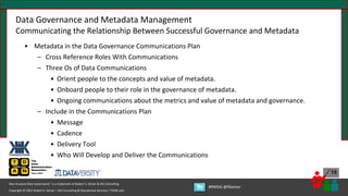 Copyright © 2021 Robert S. Seiner – KIK Consulting & Educational Services / TDAN.com
Non-Invasive Data Governance™ is a trademark of Robert S. Seiner & KIK Consulting
#RWDG @RSeiner
15
Data Governance and Metadata Management
Communicating the Relationship Between Successful Governance and Metadata
• Metadata in the Data Governance Communications Plan
– Cross Reference Roles With Communications
– Three Os of Data Communications
• Orient people to the concepts and value of metadata.
• Onboard people to their role in the governance of metadata.
• Ongoing communications about the metrics and value of metadata and governance.
– Include in the Communications Plan
• Message
• Cadence
• Delivery Tool
• Who Will Develop and Deliver the Communications
 